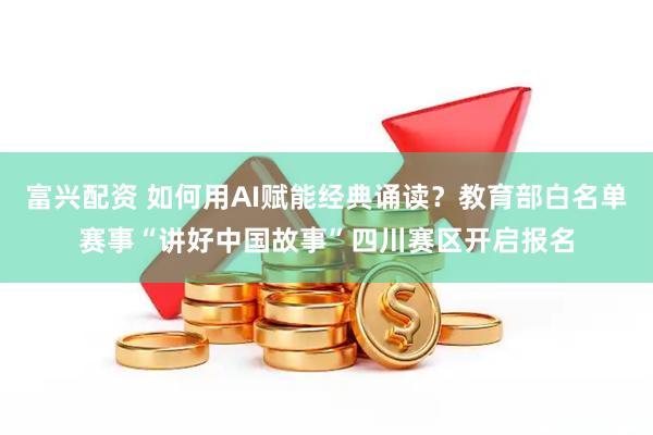 富兴配资 如何用AI赋能经典诵读？教育部白名单赛事“讲好中国故事”四川赛区开启报名