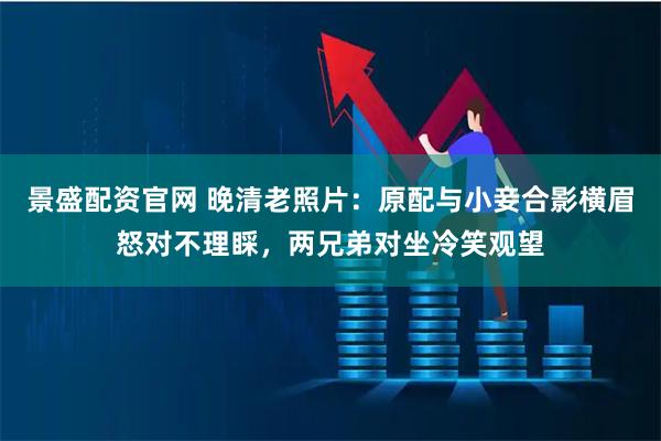 景盛配资官网 晚清老照片：原配与小妾合影横眉怒对不理睬，两兄弟对坐冷笑观望