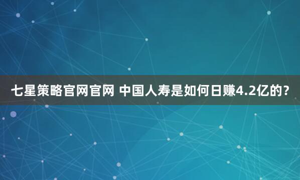 七星策略官网官网 中国人寿是如何日赚4.2亿的？